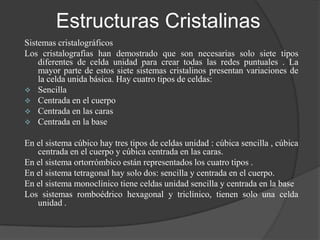 Estructuras Cristalinas
Sistemas cristalográficos
Los cristalografías han demostrado que son necesarias solo siete tipos
    diferentes de celda unidad para crear todas las redes puntuales . La
    mayor parte de estos siete sistemas cristalinos presentan variaciones de
    la celda unida básica. Hay cuatro tipos de celdas:
 Sencilla
 Centrada en el cuerpo
 Centrada en las caras
 Centrada en la base


En el sistema cúbico hay tres tipos de celdas unidad : cúbica sencilla , cúbica
   centrada en el cuerpo y cúbica centrada en las caras.
En el sistema ortorrómbico están representados los cuatro tipos .
En el sistema tetragonal hay solo dos: sencilla y centrada en el cuerpo.
En el sistema monoclínico tiene celdas unidad sencilla y centrada en la base
Los sistemas romboédrico hexagonal y triclínico, tienen solo una celda
   unidad .
 