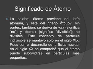 Significado de Átomo
   La palabra átomo proviene del latín
    atomum, y éste del griego ἄτομον, sin
    partes; también, se deriva de «a» (significa
    “no”) y «tomo» (significa “divisible”); no
    divisible. Este concepto de partícula
    indivisible se mantuvo solo en el siglo XIX.
    Pues con el desarrollo de la física nuclear
    en el siglo XX se comprobó que el átomo
    puede subdividirse en partículas más
    pequeñas.
 