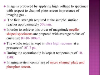  Image is produced by applying high voltage to specimen
with respect to channel plate screen in presence of
imaging gas .
 The field strength required at the sample surface
reaches approximately 50v/nm.
 In order to achieve this order of magnitude needle
shaped specimens are prepared with average radius of
curvature R=10-100nm.
 The whole setup is kept in ultra high vacuum at a
pressure of 10ˆ-7 pa.
 During the operation tip is kept at temperature of 10-
150k
 Imaging system comprises of micro channel plate and
phosphor screen.
 