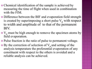  Chemical identification of the sample is achieved by
measuring the time of flight when used in combination
with the FIM.
 Difference between the BIF and evaporation field strength
is created by superimposing a short pulse Vp with respect
to width and amplitude of to that of the permanent
BIV.
 Vp must be high enough to remove the specimen atoms by
field evaporation.
 Pulse fraction is the ratio of pulse to permanent voltage.
 By the correction of selection of Vp and setting of the
analysis temperature the preferential evaporation of any
constituent with respect to the others is avoided and a
reliable analysis can be achieved.
 