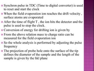  Synchron pulse in TDC (Time to digital converter) is used
to reset and start the clock
 When the field evaporation ion reaches the drift velocity ,
surface atoms are evaporated
 After the time of flight T , the ion hits the detector and the
pulse is used to stop the clock.
 Conversion of energy for drifting ion is given by
 From the above relation mass to charge ratio can be
measured for the field evaporation ion
 So the whole analysis is performed by adjusting the pulse
frequency
 The projection of probe hole onto the surface of the tip
defines the diameter of the sample and the length of the
sample is given by the hkl plane
 