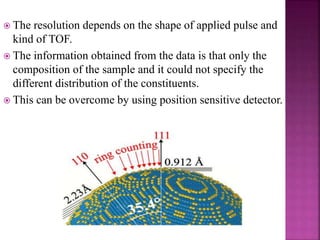  The resolution depends on the shape of applied pulse and
kind of TOF.
 The information obtained from the data is that only the
composition of the sample and it could not specify the
different distribution of the constituents.
 This can be overcome by using position sensitive detector.
 