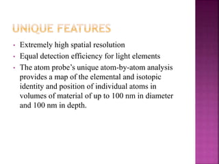 • Extremely high spatial resolution
• Equal detection efficiency for light elements
• The atom probe’s unique atom-by-atom analysis
provides a map of the elemental and isotopic
identity and position of individual atoms in
volumes of material of up to 100 nm in diameter
and 100 nm in depth.
 