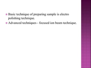  Basic technique of preparing sample is electro
polishing technique.
 Advanced techniques - focused ion beam technique.
 