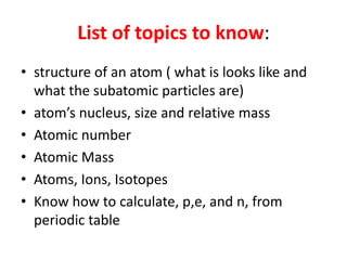 List of topics to know:structure of an atom ( what is looks like and what the subatomic particles are)atom’s nucleus, size and relative massAtomic numberAtomic MassAtoms, Ions, IsotopesKnow how to calculate, p,e, and n, from periodic table