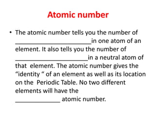 Atomic numberThe atomic number tells you the number of ______________________in one atom of an element. It also tells you the number of _____________________in a neutral atom of that  element. The atomic number gives the “identity “ of an element as well as its location on the  Periodic Table. No two different elements will have the                                                          _____________ atomic number. 