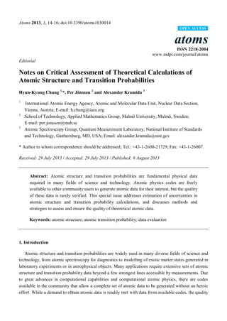 Atoms 2013, 1, 14-16; doi:10.3390/atoms1030014
OPEN ACCESS

atoms
ISSN 2218-2004
www.mdpi.com/journal/atoms
Editorial

Notes on Critical Assessment of Theoretical Calculations of
Atomic Structure and Transition Probabilities
Hyun-Kyung Chung 1,*, Per Jönsson 2 and Alexander Kramida 3
1

2

3

International Atomic Energy Agency, Atomic and Molecular Data Unit, Nuclear Data Section,
Vienna, Austria; E-mail: h.chung@iaea.org
School of Technology, Applied Mathematics Group, Malmö University, Malmö, Sweden;
E-mail: per.jonsson@mah.se
Atomic Spectroscopy Group, Quantum Measurement Laboratory, National Institute of Standards
and Technology, Gaithersburg, MD, USA; Email: alexander.kramida@nist.gov

* Author to whom correspondence should be addressed; Tel.: +43-1-2600-21729; Fax: +43-1-26007.
Received: 29 July 2013 / Accepted: 29 July 2013 / Published: 8 August 2013

Abstract: Atomic structure and transition probabilities are fundamental physical data
required in many fields of science and technology. Atomic physics codes are freely
available to other community users to generate atomic data for their interest, but the quality
of these data is rarely verified. This special issue addresses estimation of uncertainties in
atomic structure and transition probability calculations, and discusses methods and
strategies to assess and ensure the quality of theoretical atomic data.
Keywords: atomic structure; atomic transition probability; data evaluation

1. Introduction
Atomic structure and transition probabilities are widely used in many diverse fields of science and
technology, from atomic spectroscopy for diagnostics to modelling of exotic matter states generated in
laboratory experiments or in astrophysical objects. Many applications require extensive sets of atomic
structure and transition probability data beyond a few strongest lines accessible by measurements. Due
to great advances in computational capabilities and computational atomic physics, there are codes
available in the community that allow a complete set of atomic data to be generated without an heroic
effort. While a demand to obtain atomic data is readily met with data from available codes, the quality

 