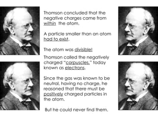 Thomson concluded that the negative charges came from  within   the atom. A particle smaller than an atom  had to exist . The atom was  divisible! Thomson called the negatively charged “ corpuscles, ” today known as  electrons . Since the gas was known to be neutral, having no charge, he reasoned that there must be  positively  charged particles in the atom. But he could never find them. 