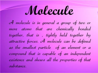 Molecule A molecule is in general a group of two or more atoms that are chemically bonded together, that is , tightly held together by attractive forces. A molecule can be defined as the smallest particle  of an element or a compound that is capable of an independent existence and shows all the properties of that substance.  