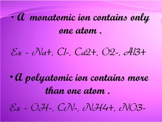 A  monatomic ion  contains only one atom . Ex - Na+, Cl-, Ca2+, O2-, Al3+ A  polyatomic   ion  contains more than one atom .  Ex - OH-, CN-, NH4+, NO3- 