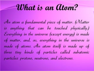 What is an Atom? An atom a fundamental piece of matter. (Matter is anything that can be touched physically.) Everything in the universe (except energy) is made of matter, and, so, everything in the universe is made of atoms. An atom itself is made up of three tiny kinds of particles called subatomic particles: protons, neutrons, and electrons.   