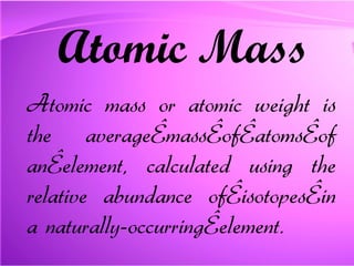 Atomic Mass Atomic mass or atomic weight is the average mass of atoms of an element, calculated using the relative abundance of isotopes in a naturally-occurring element. 