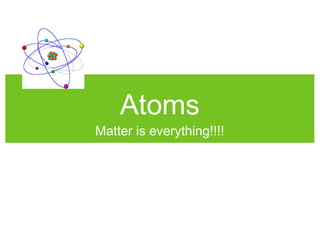Atoms
Matter is everything!!!!
 