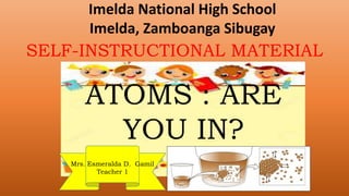 ATOMS : ARE
YOU IN?
Mrs. Esmeralda D. Gamil
Teacher 1
Imelda National High School
Imelda, Zamboanga Sibugay
SELF-INSTRUCTIONAL MATERIAL
 