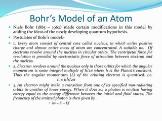 Bohr’s Model of an Atom
 Niels Bohr (1885 – 1962) made certain modifications in this model by
adding the ideas of the newly developing quantum hypothesis.
 Postulates of Bohr’s model:-
 1. Every atom consist of central core called nucleus, in which entire positive
charge and almost entire mass of atom are concentrated. A suitable no. Of
electrons revolve around the nucleus in circular orbits. The centripetal force for
revolution is provided by electrostatic force of attraction between electron and
the nucleus.
 2. Electron revolves around the nucleus only in those orbits for which the angular
momentum is some integral multiple of h/2π where h is the Planck’s constant.
Thus the angular momentum (L) of the orbiting electron is quantised. i.e.
L = nh/2π
 3. An electron might make a transition from one of its specified non-radiating
orbits to another of lower energy. When it does so, a photon is emitted having
energy equal to the energy difference between the initial and final states. The
frequency of the emitted photon is then given by
• hν = Ei – Ef
 