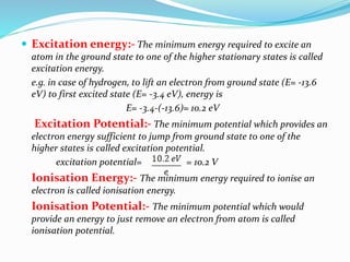  Excitation energy:- The minimum energy required to excite an
atom in the ground state to one of the higher stationary states is called
excitation energy.
e.g. in case of hydrogen, to lift an electron from ground state (E= -13.6
eV) to first excited state (E= -3.4 eV), energy is
E= -3.4-(-13.6)= 10.2 eV
Excitation Potential:- The minimum potential which provides an
electron energy sufficient to jump from ground state to one of the
higher states is called excitation potential.
excitation potential= = 10.2 V
Ionisation Energy:- The minimum energy required to ionise an
electron is called ionisation energy.
Ionisation Potential:- The minimum potential which would
provide an energy to just remove an electron from atom is called
ionisation potential.
 