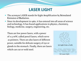 LASER LIGHT
 The acronym LASER stands for Light Amplification by Stimulated
Emission of Radiation.
 Since its development in 1960, it has entered into all areas of science
and technology. It has found applications in physics, chemistry,
biology, medicine, surgery, engineering, etc.
There are low power lasers, with a power
of 0.5 mW, called pencil lasers, which serve
as pointers. There are also lasers of different
power, suitable for delicate surgery of eye or
glands in the stomach. Finally, there are lasers
which can cut or weld steel.
 