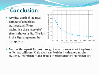 Conclusion
 A typical graph of the total
number of α-particles
scattered at different
angles, in a given interval of
time, is shown in Fig. The dots
in this figure represent the
data points.
 Many of the α-particles pass through the foil. It means that they do not
suffer any collisions. Only about 0.14% of the incident α-particles
scatter by more than 1º; and about 1 in 8000 deflect by more than 90º.
 