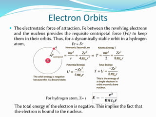 Electron Orbits
 The electrostatic force of attraction, Fe between the revolving electrons
and the nucleus provides the requisite centripetal force (Fc) to keep
them in their orbits. Thus, for a dynamically stable orbit in a hydrogen
atom, Fe = Fc
For hydrogen atom, Z= 1
The total energy of the electron is negative. This implies the fact that
the electron is bound to the nucleus.
 