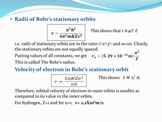  Radii of Bohr’s stationary orbits
This shows that r ∝ / Z
i.e. radii of stationary orbits are in the ratio 12:22:32: and so on. Clearly,
the stationary orbits are not equally spaced.
Putting values of all constants, we get
This is called The Bohr’s radius.
Velocity of electron in Bohr’s stationary orbit
This shows r ∝ 1/ n
Therefore, orbital velocity of electron in outer orbits is smaller as
compared to its value in the inner orbits.
For hydrogen, Z=1 and for n=1, v= 2.2X106m/s
 