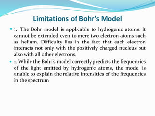 Limitations of Bohr’s Model
 1. The Bohr model is applicable to hydrogenic atoms. It
cannot be extended even to mere two electron atoms such
as helium. Difficulty lies in the fact that each electron
interacts not only with the positively charged nucleus but
also with all other electrons.
 2. While the Bohr’s model correctly predicts the frequencies
of the light emitted by hydrogenic atoms, the model is
unable to explain the relative intensities of the frequencies
in the spectrum
 