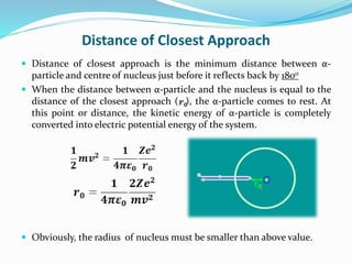 Distance of Closest Approach
 Distance of closest approach is the minimum distance between α-
particle and centre of nucleus just before it reflects back by 180o
 When the distance between α-particle and the nucleus is equal to the
distance of the closest approach ( ), the α-particle comes to rest. At
this point or distance, the kinetic energy of α-particle is completely
converted into electric potential energy of the system.
 Obviously, the radius of nucleus must be smaller than above value.
 