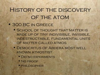 History of the discovery of the atom 300 BC in Greece School of thought that matter is made up of tiny indivisible, invisible, indestructable, fundamental units of matter called atmos Democritus of Abdera most well known atmostist.  Did no experiments No proof philosopher 