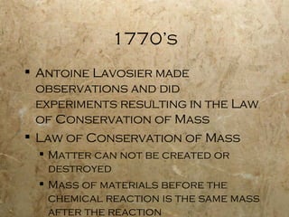 1770’s Antoine Lavosier made observations and did experiments resulting in the Law of Conservation of Mass Law of Conservation of Mass Matter can not be created or destroyed Mass of materials before the chemical reaction is the same mass after the reaction 