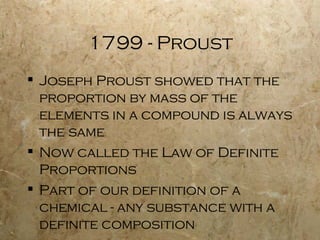 1799 - Proust Joseph Proust showed that the proportion by mass of the elements in a compound is always the same Now called the Law of Definite Proportions Part of our definition of a chemical - any substance with a definite composition 