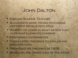 John Dalton English School Teacher Alchemists were trying to change different metals into gold Wanted to learn in what ratios that different elements combine Performed experiments Formulated theories to explain his observations Proposed his theories in 1808 Based on the Greek idea of the atom 