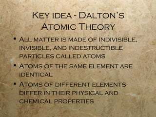 Key idea - Dalton’s Atomic Theory All matter is made of indivisible, invisible, and indestructible particles called atoms Atoms of the same element are identical Atoms of different elements differ in their physical and chemical properties  