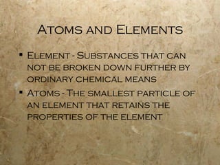 Atoms and Elements Element - Substances that can not be broken down further by ordinary chemical means Atoms - The smallest particle of an element that retains the properties of the element 