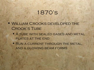 1870’s William Crooks developed the Crook’s Tube A tube with sealed gases and metal plates at the end Run a current through the metal, and a glowing beam forms 