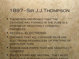 1897 - Sir J.J.Thompson Thompson proposed that the cathode ray formed in the tube is a stream of negatively charged particles Key idea - ELECTRONS Showed that all cathode rays are electrons regardless of the type of gas in the tube Atoms have parts that are negatively charged Since atoms are neutral, they must also have positively charged areas Gave rise to the plum pudding model of the atom 
