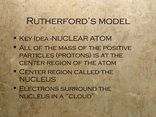 Rutherford’s model Key Idea -NUCLEAR ATOM All of the mass of the positive particles (protons) is at the center region of the atom Center region called the NUCLEUS Electrons surround the nucleus in a “cloud” 