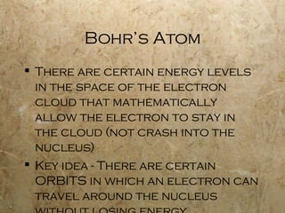 Bohr’s Atom There are certain energy levels in the space of the electron cloud that mathematically allow the electron to stay in the cloud (not crash into the nucleus) Key idea - There are certain ORBITS in which an electron can travel around the nucleus without losing energy 