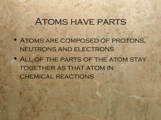 Atoms have parts Atoms are composed of protons, neutrons and electrons All of the parts of the atom stay together as that atom in chemical reactions 