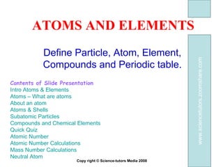 ATOMS AND ELEMENTS Define Particle, Atom, Element, Compounds and Periodic table. Contents of Slide Presentation  Intro Atoms & Elements Atoms – What are atoms About an atom Atoms & Shells  Subatomic Particles Compounds and Chemical Elements Quick Quiz Atomic Number Atomic Number Calculations Mass Number Calculations Neutral Atom Copy right © Science-tutors Media 2008 www.sciencetutors.zoomshare.com 