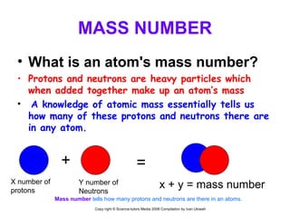 MASS NUMBER What is an atom's mass number? Protons and neutrons are heavy particles which when added together make up an atom’s mass A knowledge of atomic mass essentially tells us how many of these protons and neutrons there are in any atom. + X number of  protons Y number of  Neutrons = x + y = mass number Mass number   tells how many protons and neutrons are there in an atoms.  Copy right © Science-tutors Media 2008 Compilation by Ivan Ukiwah 