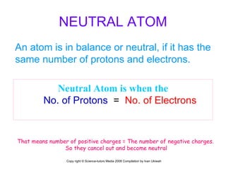 NEUTRAL ATOM An atom is in balance or neutral, if it has the same number of protons and electrons. Neutral Atom is when the No. of Protons   =  No. of Electrons   That means number of positive charges = The number of negative charges. So they cancel out and become neutral Copy right © Science-tutors Media 2008 Compilation by Ivan Ukiwah 
