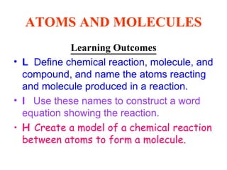 ATOMS AND MOLECULES Learning Outcomes L   Define chemical reaction, molecule, and compound, and name the atoms reacting and molecule produced in a reaction. I  Use these names to construct a word equation showing the reaction. H  Create a model of a chemical reaction between atoms to form a molecule.  