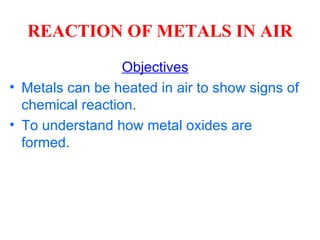REACTION OF METALS IN AIR Objectives Metals can be heated in air to show signs of chemical reaction. To understand how metal oxides are formed. 