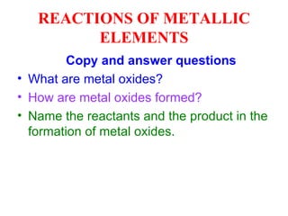 REACTIONS OF METALLIC ELEMENTS Copy and answer questions What are metal oxides? How are metal oxides formed? Name the reactants and the product in the formation of metal oxides.  