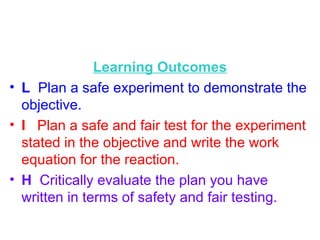 Learning Outcomes L   Plan a safe experiment to demonstrate the objective. I  Plan a safe and fair test for the experiment stated in the objective and write the work equation for the reaction. H  Critically evaluate the plan you have written in terms of safety and fair testing.  