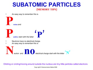 SUBATOMIC PARTICLES (MEMORY TIPS) An easy way to remember this is  P roton  and  P ositive   start with the letter  ‘ P’   Neutrons have no electrical charge.  An easy way to remember this is  N eutron  and  n o  electrical charge start with the letter  ‘N’ Orbiting or circling/moving around outside the nucleus are tiny little particles called electrons  Copy right © Science-tutors Media 2008 