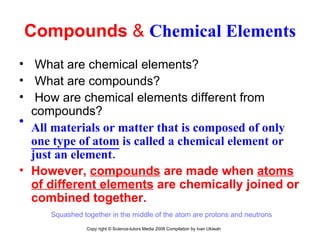 Compounds  &  Chemical Elements What are chemical elements? What are compounds? How are chemical elements different from compounds? All materials or matter that is composed of only  one type of atom  is called a chemical element or just an element. However,  compounds  are made when  atoms of different elements  are chemically joined or combined together.  Squashed together in the middle of the atom are protons and neutrons  Copy right © Science-tutors Media 2008 Compilation by Ivan Ukiwah 