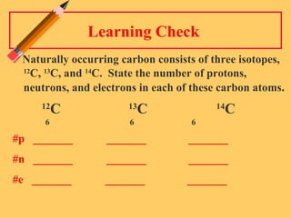 Learning Check  Naturally occurring carbon consists of three isotopes,  12 C,  13 C, and  14 C.  State the number of protons, neutrons, and electrons in each of these carbon atoms .  12 C   13 C 14 C   6   6    6 #p  _______  _______  _______  #n  _______  _______  _______  #e  _______  _______  _______  