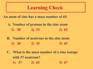 Learning Check  An atom of zinc has a mass number of 65.   A. Number of protons in the zinc atom   1)  30 2)  35 3)  65 B. Number of neutrons in the zinc atom   1)  30 2)  35 3)  65 C.  What is the mass number of a zinc isotope  with 37 neutrons?   1)  37 2)  65 3)  67 
