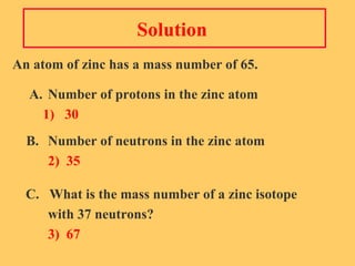 Solution  An atom of zinc has a mass number of 65.   A. Number of protons in the zinc atom   1)  30 B. Number of neutrons in the zinc atom 2)  35 C.  What is the mass number of a zinc isotope  with 37 neutrons? 3)  67 