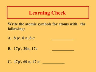 Learning Check  Write the atomic symbols for atoms with  the following: A.  8 p + , 8 n, 8 e - ___________ B. 17p + , 20n, 17e - ___________ C.  47p + , 60 n, 47 e - ___________ 